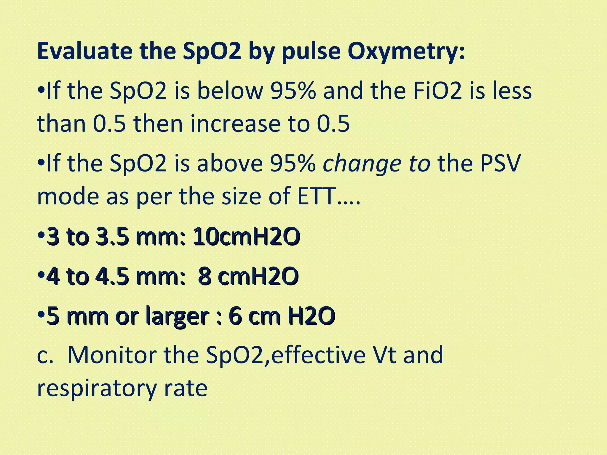 Evaluate the SpO2 by pulse Oxymetry: If the SpO2 is below 95% and the FiO2 is less than 0.5 then increase to 0.5 If the SpO2 is above 95%  change to  the PSV mode as per the size of ETT…. 3 to 3.5 mm: 10cmH2O 4 to 4.5 mm:  8 cmH2O 5 mm or larger : 6 cm H2O c.  Monitor the SpO2,effective Vt and respiratory rate 