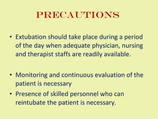 Precautions  Extubation should take place during a period of the day when adequate physician, nursing and therapist staffs are readily available.  Monitoring and continuous evaluation of the patient is necessary  Presence of skilled personnel who can reintubate the patient is necessary.  