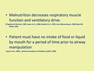 Malnutrition decreases respiratory muscle function and ventilatory drive. (Pingleton & Harmon, 1987; Lewis et al., 1986; Doekel et al., 1976; Larca &Greenbaum, 1982; Bassili & Deitel, 1981  Patient must have no intake of food or liquid by mouth for a period of time prior to airway manipulation . (Lyons et al., 2002; ; American Academy of Pediatrics [AAP], 1992)   