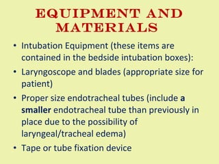 EQUIPMENT AND MATERIALS  Intubation Equipment (these items are contained in the bedside intubation boxes):  Laryngoscope and blades (appropriate size for patient)  Proper size endotracheal tubes (include  a smaller  endotracheal tube than previously in place due to the possibility of laryngeal/tracheal edema)  Tape or tube fixation device  