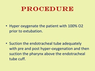 Procedure Hyper oxygenate the patient with 100% O2 prior to extubation.  Suction the endotracheal tube adequately with pre and post hyper-oxygenation and then suction the pharynx above the endotracheal tube cuff.  