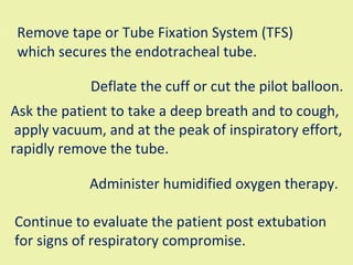Remove tape or Tube Fixation System (TFS) which secures the endotracheal tube.  Deflate the cuff or cut the pilot balloon.  Ask the patient to take a deep breath and to cough, apply vacuum, and at the peak of inspiratory effort,  rapidly remove the tube.  Administer humidified oxygen therapy.  Continue to evaluate the patient post extubation  for signs of respiratory compromise.  