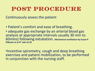 POST PROCEDURE  Continuously assess the patient Patient’s comfort and ease of breathing. adequate gas exchange by an arterial blood gas analysis at appropriate intervals usually 30 min to 60mins) following extubation.  Mechanical ventilation by Susan P Pilbeam et al 4 th  edn ch.22 Incentive spirometry, cough and deep breathing exercises and patient mobilization, to be performed in conjunction with the nursing staff.  