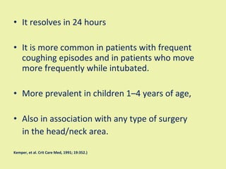 It resolves in 24 hours It is more common in patients with frequent coughing episodes and in patients who move more frequently while intubated.  More prevalent in children 1–4 years of age,  Also in association with any type of surgery in the head/neck area.  Kemper, et al. Crit Care Med, 1991; 19:352.) 