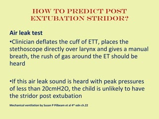 How to predict post extubation stridor? Air leak test Clinician deflates the cuff of ETT, places the stethoscope directly over larynx and gives a manual breath, the rush of gas around the ET should be heard If this air leak sound is heard with peak pressures of less than 20cmH2O, the child is unlikely to have the stridor post extubation Mechanical ventilation by Susan P Pilbeam et al 4 th  edn ch.22 
