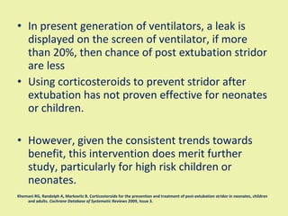 In present generation of ventilators, a leak is displayed on the screen of ventilator, if more than 20%, then chance of post extubation stridor are less Using corticosteroids to prevent stridor after extubation has not proven effective for neonates or children.  However, given the consistent trends towards benefit, this intervention does merit further study, particularly for high risk children or neonates.  Khemani RG, Randolph A, Markovitz B. Corticosteroids for the prevention and treatment of post-extubation stridor in neonates, children and adults.  Cochrane Database of Systematic Reviews  2009, Issue 3. 