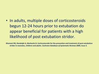 In adults, multiple doses of corticosteroids begun 12-24 hours prior to extubation do appear beneficial for patients with a high likelihood of post extubation stridor. Khemani RG, Randolph A, Markovitz B. Corticosteroids for the prevention and treatment of post-extubation stridor in neonates, children and adults.  Cochrane Database of Systematic Reviews  2009, Issue 3. 