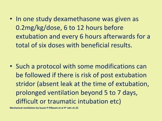 In one study dexamethasone was given as 0.2mg/kg/dose, 6 to 12 hours before extubation and every 6 hours afterwards for a total of six doses with beneficial results. Such a protocol with some modifications can be followed if there is risk of post extubation stridor (absent leak at the time of extubation, prolonged ventilation beyond 5 to 7 days, difficult or traumatic intubation etc)  Mechanical ventilation by Susan P Pilbeam et al 4 th  edn ch.22 