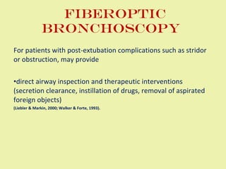 Fiberoptic bronchoscopy  For patients with post-extubation complications such as stridor or obstruction, may provide  direct airway inspection and therapeutic interventions (secretion clearance, instillation of drugs, removal of aspirated foreign objects)  (Liebler & Markin, 2000; Walker & Forte, 1993). 