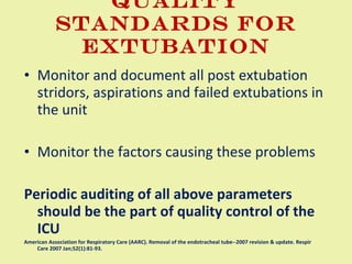 Quality standards for Extubation Monitor and document all post extubation stridors, aspirations and failed extubations in the unit Monitor the factors causing these problems  Periodic auditing of all above parameters  should be the part of quality control of the ICU American Association for Respiratory Care (AARC). Removal of the endotracheal tube--2007 revision & update. Respir Care 2007 Jan;52(1):81-93. 