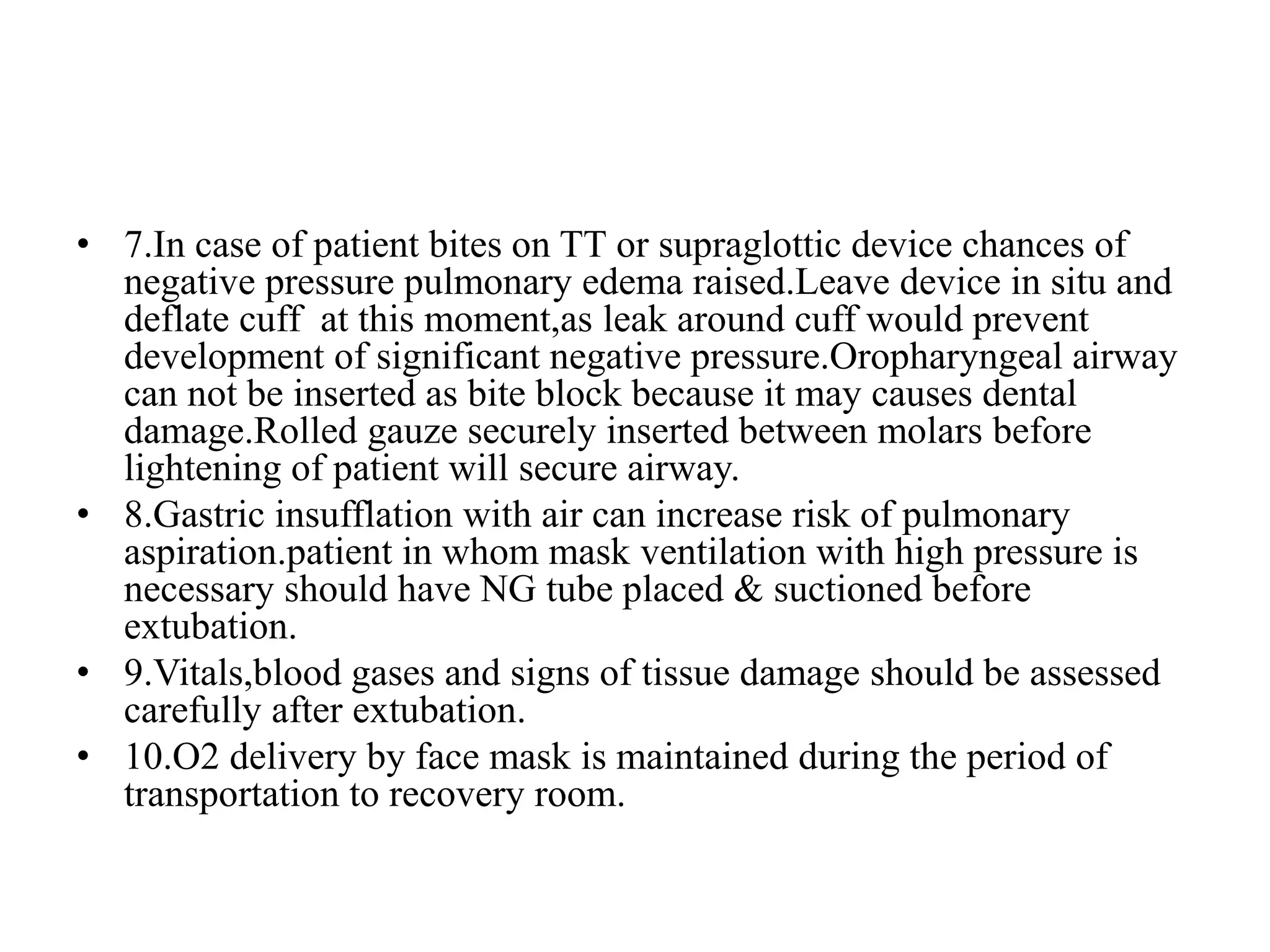 • 7.In case of patient bites on TT or supraglottic device chances of
negative pressure pulmonary edema raised.Leave device in situ and
deflate cuff at this moment,as leak around cuff would prevent
development of significant negative pressure.Oropharyngeal airway
can not be inserted as bite block because it may causes dental
damage.Rolled gauze securely inserted between molars before
lightening of patient will secure airway.
• 8.Gastric insufflation with air can increase risk of pulmonary
aspiration.patient in whom mask ventilation with high pressure is
necessary should have NG tube placed & suctioned before
extubation.
• 9.Vitals,blood gases and signs of tissue damage should be assessed
carefully after extubation.
• 10.O2 delivery by face mask is maintained during the period of
transportation to recovery room.
 
