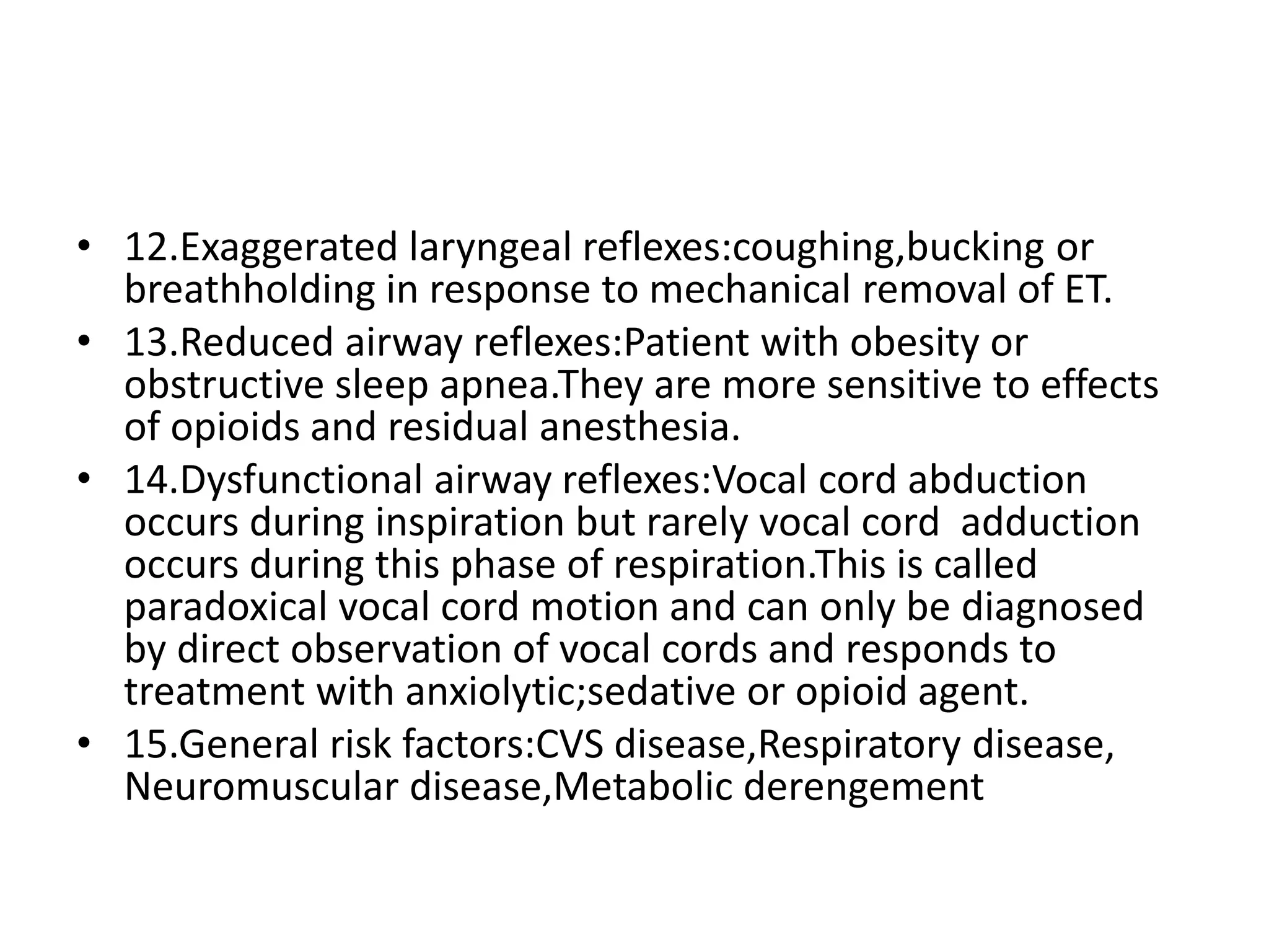 • 12.Exaggerated laryngeal reflexes:coughing,bucking or
breathholding in response to mechanical removal of ET.
• 13.Reduced airway reflexes:Patient with obesity or
obstructive sleep apnea.They are more sensitive to effects
of opioids and residual anesthesia.
• 14.Dysfunctional airway reflexes:Vocal cord abduction
occurs during inspiration but rarely vocal cord adduction
occurs during this phase of respiration.This is called
paradoxical vocal cord motion and can only be diagnosed
by direct observation of vocal cords and responds to
treatment with anxiolytic;sedative or opioid agent.
• 15.General risk factors:CVS disease,Respiratory disease,
Neuromuscular disease,Metabolic derengement
 