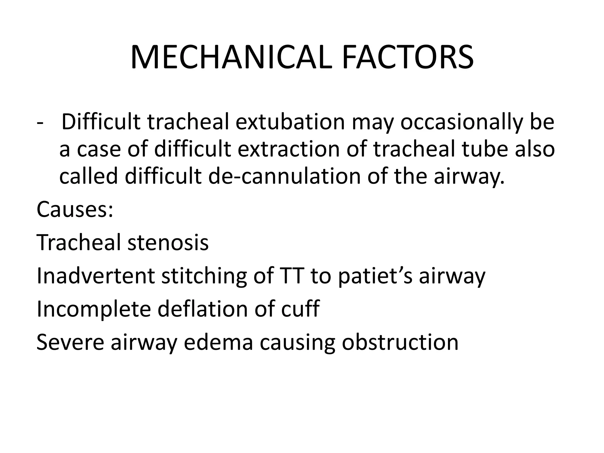 MECHANICAL FACTORS
- Difficult tracheal extubation may occasionally be
a case of difficult extraction of tracheal tube also
called difficult de-cannulation of the airway.
Causes:
Tracheal stenosis
Inadvertent stitching of TT to patiet’s airway
Incomplete deflation of cuff
Severe airway edema causing obstruction
 