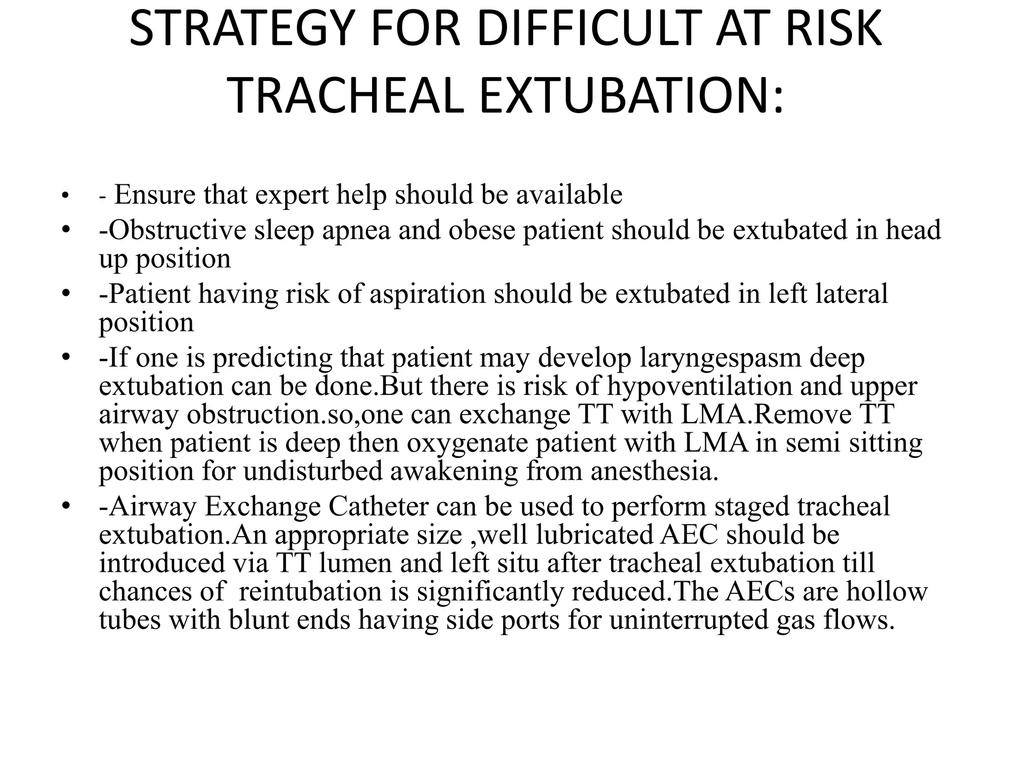 STRATEGY FOR DIFFICULT AT RISK
TRACHEAL EXTUBATION:
• - Ensure that expert help should be available
• -Obstructive sleep apnea and obese patient should be extubated in head
up position
• -Patient having risk of aspiration should be extubated in left lateral
position
• -If one is predicting that patient may develop laryngespasm deep
extubation can be done.But there is risk of hypoventilation and upper
airway obstruction.so,one can exchange TT with LMA.Remove TT
when patient is deep then oxygenate patient with LMA in semi sitting
position for undisturbed awakening from anesthesia.
• -Airway Exchange Catheter can be used to perform staged tracheal
extubation.An appropriate size ,well lubricated AEC should be
introduced via TT lumen and left situ after tracheal extubation till
chances of reintubation is significantly reduced.The AECs are hollow
tubes with blunt ends having side ports for uninterrupted gas flows.
 