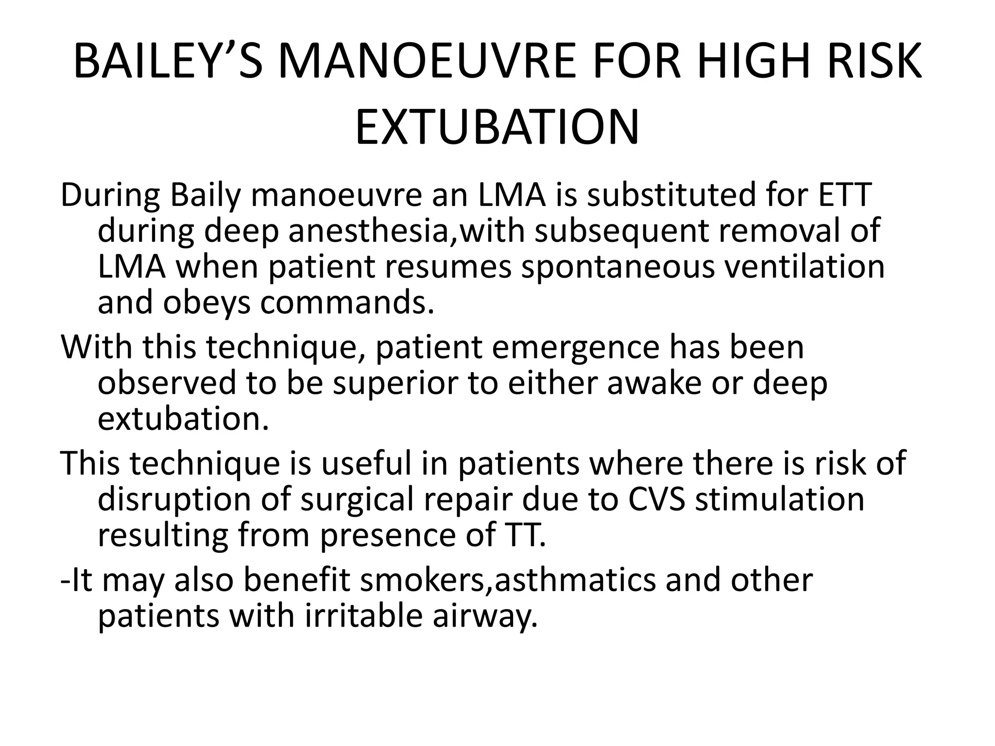 BAILEY’S MANOEUVRE FOR HIGH RISK
EXTUBATION
During Baily manoeuvre an LMA is substituted for ETT
during deep anesthesia,with subsequent removal of
LMA when patient resumes spontaneous ventilation
and obeys commands.
With this technique, patient emergence has been
observed to be superior to either awake or deep
extubation.
This technique is useful in patients where there is risk of
disruption of surgical repair due to CVS stimulation
resulting from presence of TT.
-It may also benefit smokers,asthmatics and other
patients with irritable airway.
 