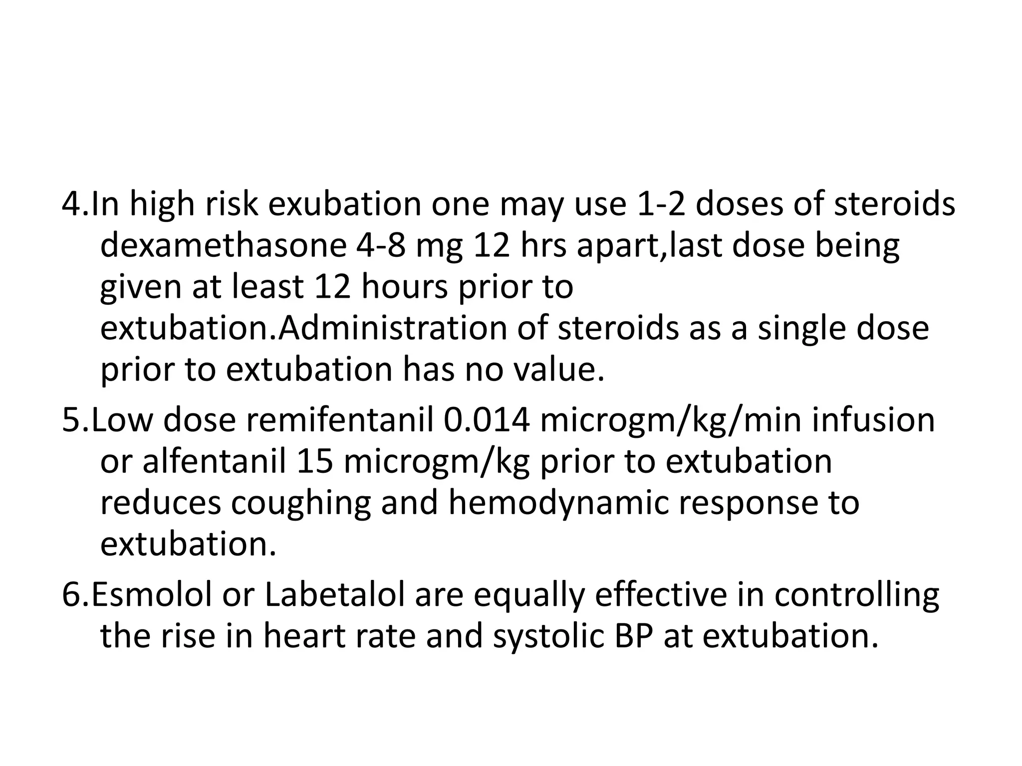 4.In high risk exubation one may use 1-2 doses of steroids
dexamethasone 4-8 mg 12 hrs apart,last dose being
given at least 12 hours prior to
extubation.Administration of steroids as a single dose
prior to extubation has no value.
5.Low dose remifentanil 0.014 microgm/kg/min infusion
or alfentanil 15 microgm/kg prior to extubation
reduces coughing and hemodynamic response to
extubation.
6.Esmolol or Labetalol are equally effective in controlling
the rise in heart rate and systolic BP at extubation.
 