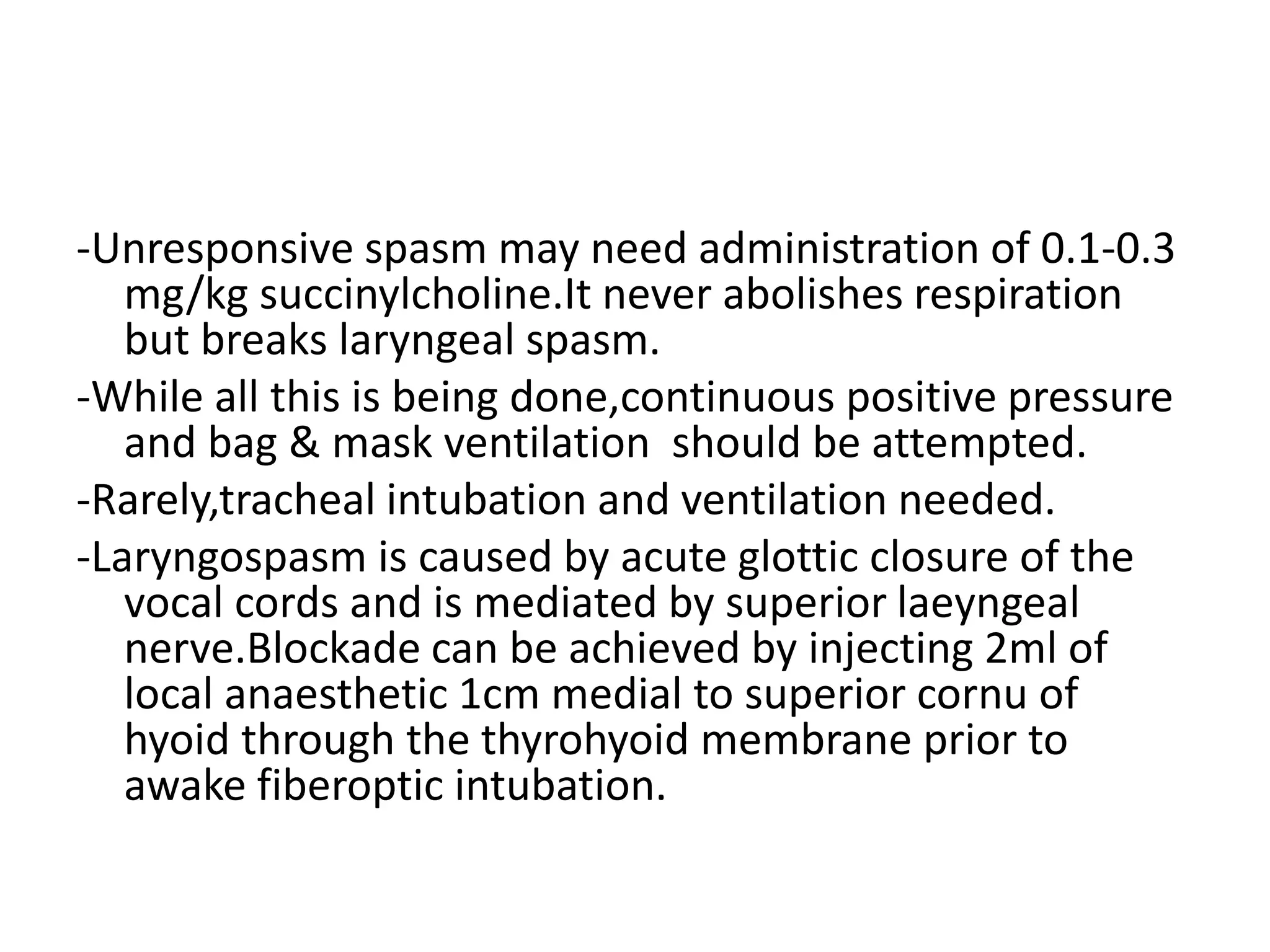 -Unresponsive spasm may need administration of 0.1-0.3
mg/kg succinylcholine.It never abolishes respiration
but breaks laryngeal spasm.
-While all this is being done,continuous positive pressure
and bag & mask ventilation should be attempted.
-Rarely,tracheal intubation and ventilation needed.
-Laryngospasm is caused by acute glottic closure of the
vocal cords and is mediated by superior laeyngeal
nerve.Blockade can be achieved by injecting 2ml of
local anaesthetic 1cm medial to superior cornu of
hyoid through the thyrohyoid membrane prior to
awake fiberoptic intubation.
 