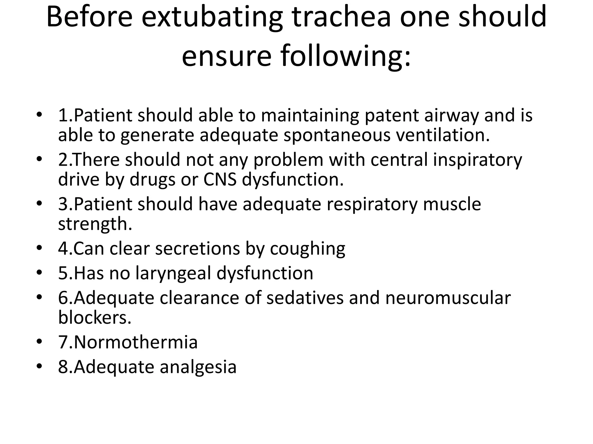 Before extubating trachea one should
ensure following:
• 1.Patient should able to maintaining patent airway and is
able to generate adequate spontaneous ventilation.
• 2.There should not any problem with central inspiratory
drive by drugs or CNS dysfunction.
• 3.Patient should have adequate respiratory muscle
strength.
• 4.Can clear secretions by coughing
• 5.Has no laryngeal dysfunction
• 6.Adequate clearance of sedatives and neuromuscular
blockers.
• 7.Normothermia
• 8.Adequate analgesia
 