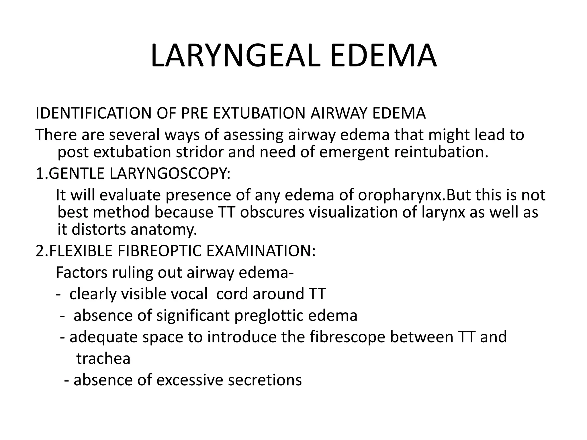 LARYNGEAL EDEMA
IDENTIFICATION OF PRE EXTUBATION AIRWAY EDEMA
There are several ways of asessing airway edema that might lead to
post extubation stridor and need of emergent reintubation.
1.GENTLE LARYNGOSCOPY:
It will evaluate presence of any edema of oropharynx.But this is not
best method because TT obscures visualization of larynx as well as
it distorts anatomy.
2.FLEXIBLE FIBREOPTIC EXAMINATION:
Factors ruling out airway edema-
- clearly visible vocal cord around TT
- absence of significant preglottic edema
- adequate space to introduce the fibrescope between TT and
trachea
- absence of excessive secretions
 