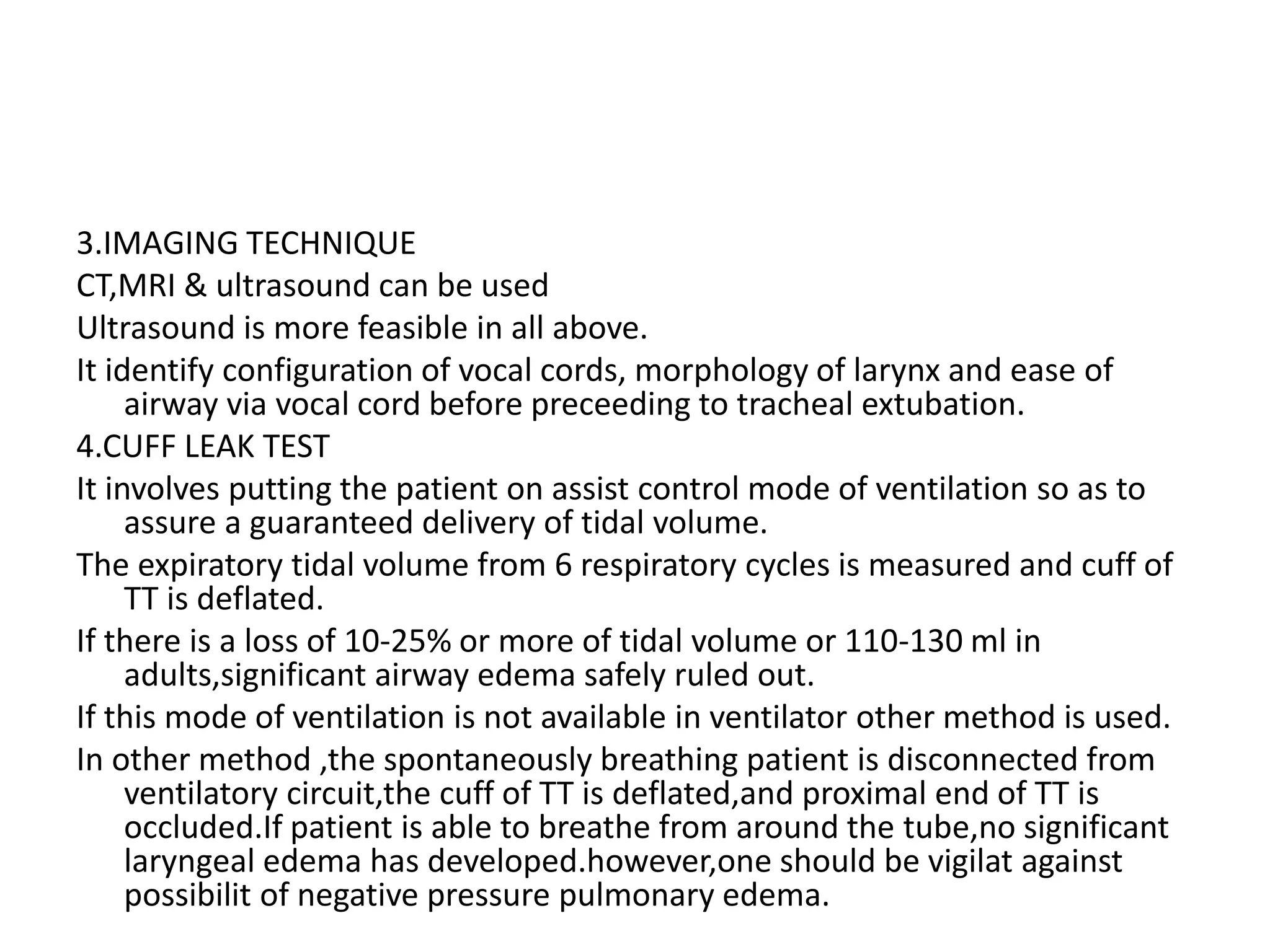 3.IMAGING TECHNIQUE
CT,MRI & ultrasound can be used
Ultrasound is more feasible in all above.
It identify configuration of vocal cords, morphology of larynx and ease of
airway via vocal cord before preceeding to tracheal extubation.
4.CUFF LEAK TEST
It involves putting the patient on assist control mode of ventilation so as to
assure a guaranteed delivery of tidal volume.
The expiratory tidal volume from 6 respiratory cycles is measured and cuff of
TT is deflated.
If there is a loss of 10-25% or more of tidal volume or 110-130 ml in
adults,significant airway edema safely ruled out.
If this mode of ventilation is not available in ventilator other method is used.
In other method ,the spontaneously breathing patient is disconnected from
ventilatory circuit,the cuff of TT is deflated,and proximal end of TT is
occluded.If patient is able to breathe from around the tube,no significant
laryngeal edema has developed.however,one should be vigilat against
possibilit of negative pressure pulmonary edema.
 