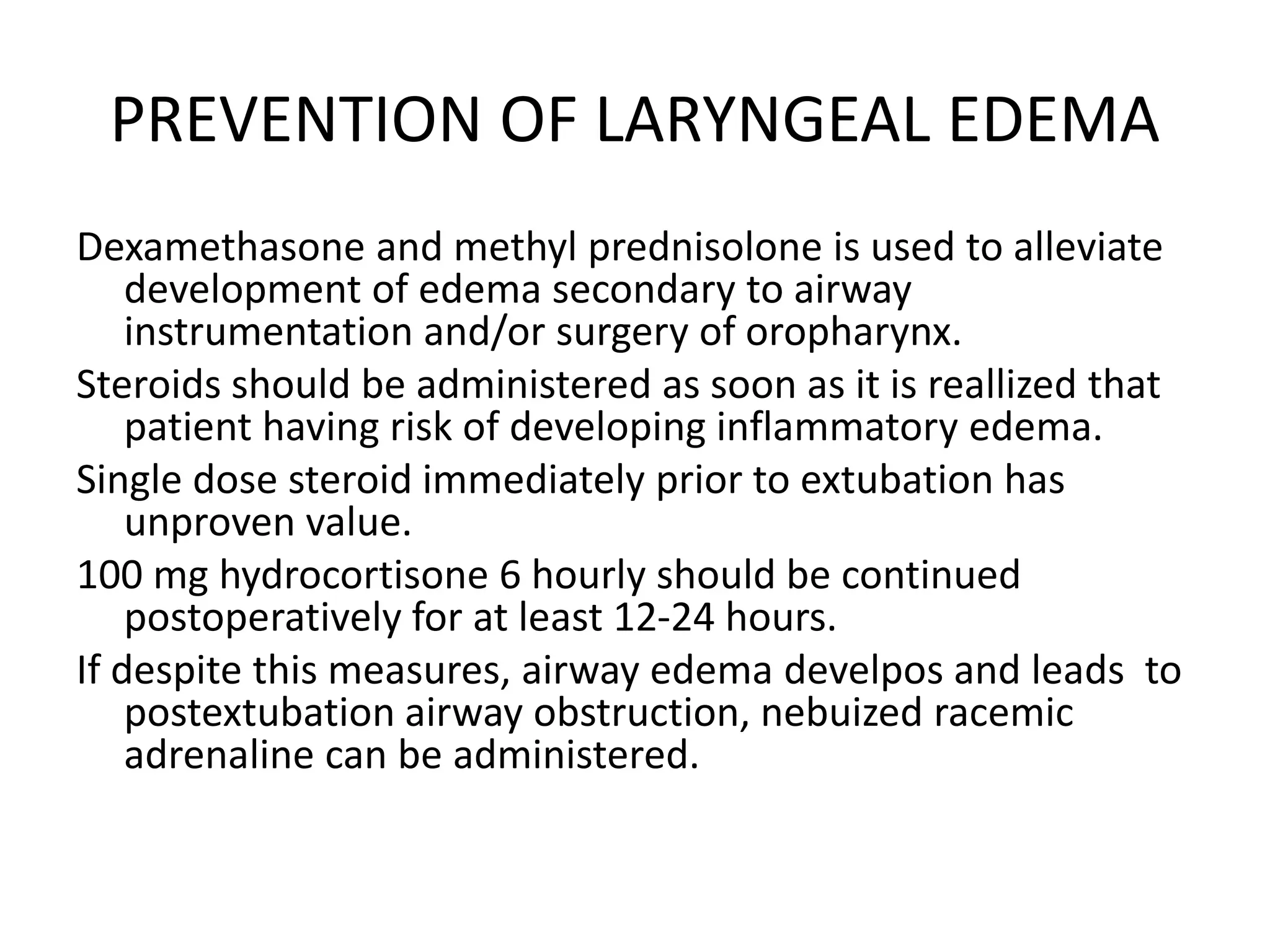 PREVENTION OF LARYNGEAL EDEMA
Dexamethasone and methyl prednisolone is used to alleviate
development of edema secondary to airway
instrumentation and/or surgery of oropharynx.
Steroids should be administered as soon as it is reallized that
patient having risk of developing inflammatory edema.
Single dose steroid immediately prior to extubation has
unproven value.
100 mg hydrocortisone 6 hourly should be continued
postoperatively for at least 12-24 hours.
If despite this measures, airway edema develpos and leads to
postextubation airway obstruction, nebuized racemic
adrenaline can be administered.
 