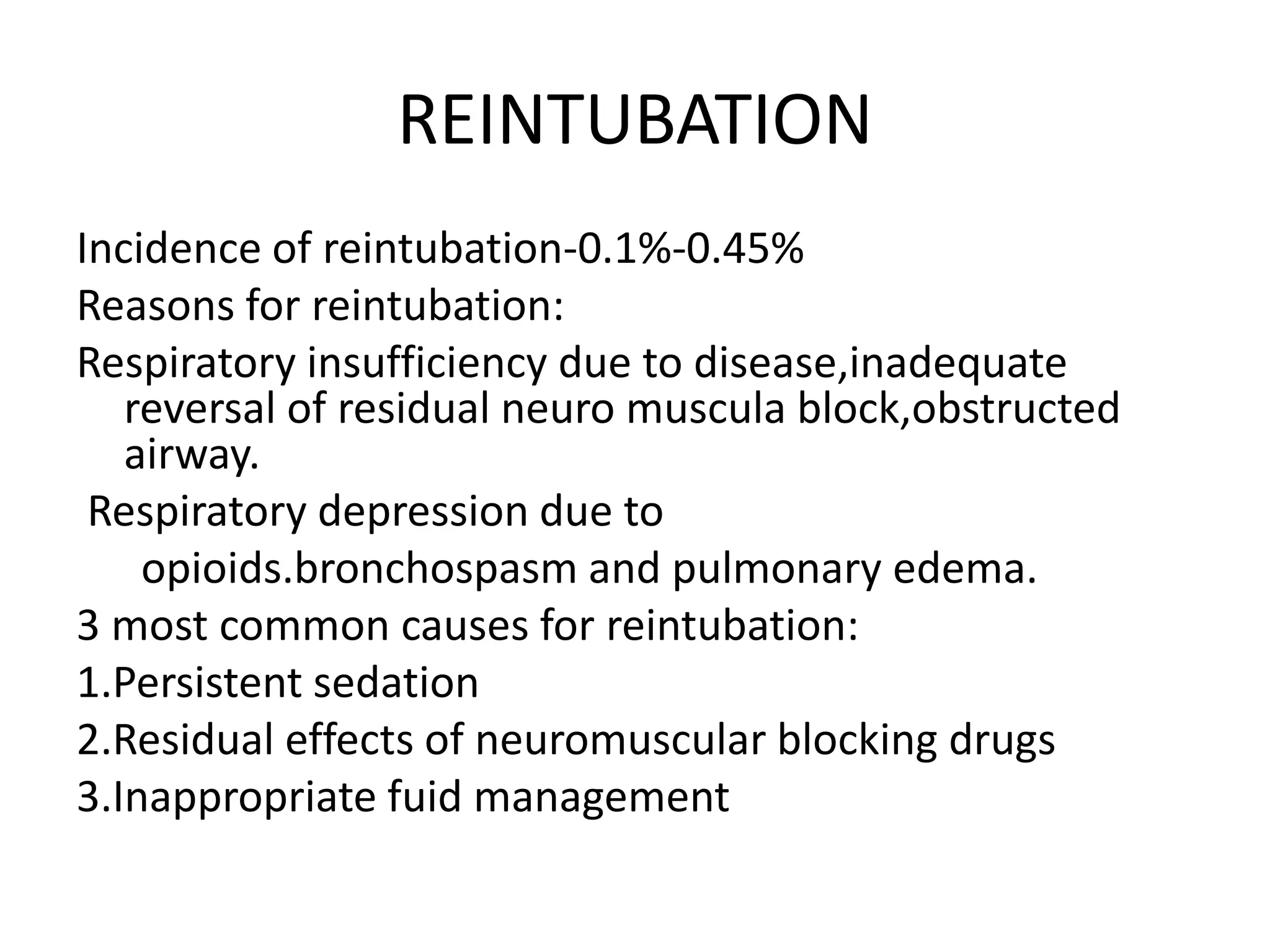 REINTUBATION
Incidence of reintubation-0.1%-0.45%
Reasons for reintubation:
Respiratory insufficiency due to disease,inadequate
reversal of residual neuro muscula block,obstructed
airway.
Respiratory depression due to
opioids.bronchospasm and pulmonary edema.
3 most common causes for reintubation:
1.Persistent sedation
2.Residual effects of neuromuscular blocking drugs
3.Inappropriate fuid management
 