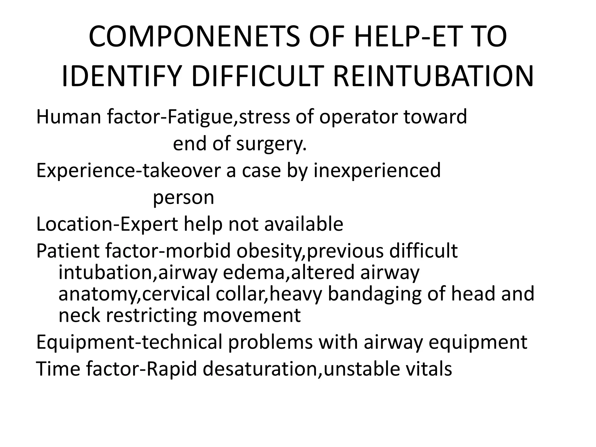 COMPONENETS OF HELP-ET TO
IDENTIFY DIFFICULT REINTUBATION
Human factor-Fatigue,stress of operator toward
end of surgery.
Experience-takeover a case by inexperienced
person
Location-Expert help not available
Patient factor-morbid obesity,previous difficult
intubation,airway edema,altered airway
anatomy,cervical collar,heavy bandaging of head and
neck restricting movement
Equipment-technical problems with airway equipment
Time factor-Rapid desaturation,unstable vitals
 