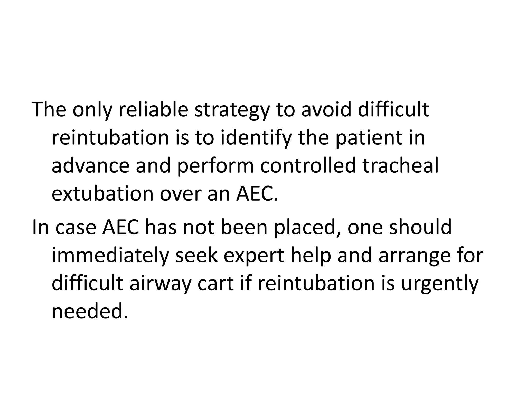 The only reliable strategy to avoid difficult
reintubation is to identify the patient in
advance and perform controlled tracheal
extubation over an AEC.
In case AEC has not been placed, one should
immediately seek expert help and arrange for
difficult airway cart if reintubation is urgently
needed.
 