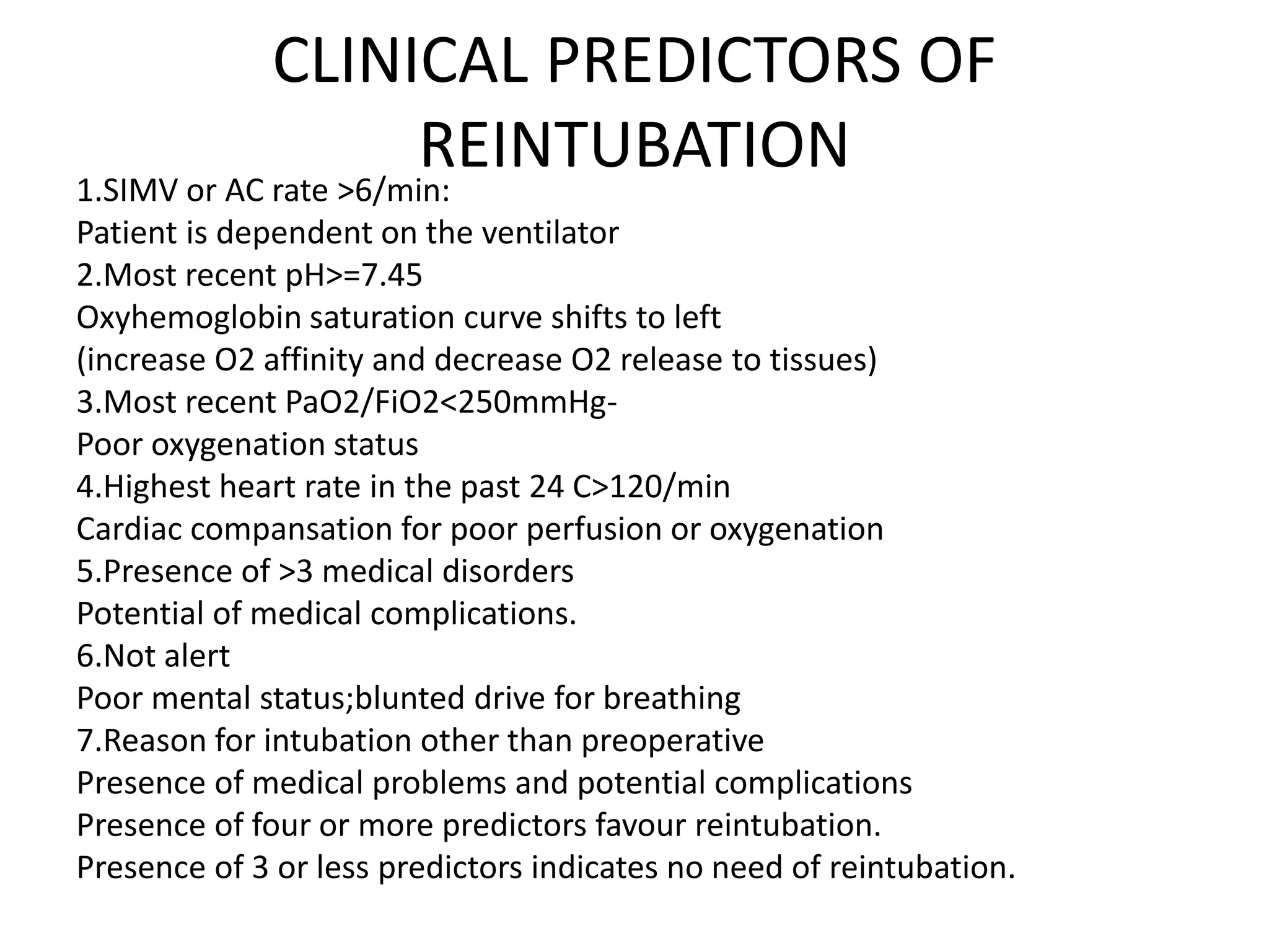CLINICAL PREDICTORS OF
REINTUBATION1.SIMV or AC rate >6/min:
Patient is dependent on the ventilator
2.Most recent pH>=7.45
Oxyhemoglobin saturation curve shifts to left
(increase O2 affinity and decrease O2 release to tissues)
3.Most recent PaO2/FiO2<250mmHg-
Poor oxygenation status
4.Highest heart rate in the past 24 C>120/min
Cardiac compansation for poor perfusion or oxygenation
5.Presence of >3 medical disorders
Potential of medical complications.
6.Not alert
Poor mental status;blunted drive for breathing
7.Reason for intubation other than preoperative
Presence of medical problems and potential complications
Presence of four or more predictors favour reintubation.
Presence of 3 or less predictors indicates no need of reintubation.
 