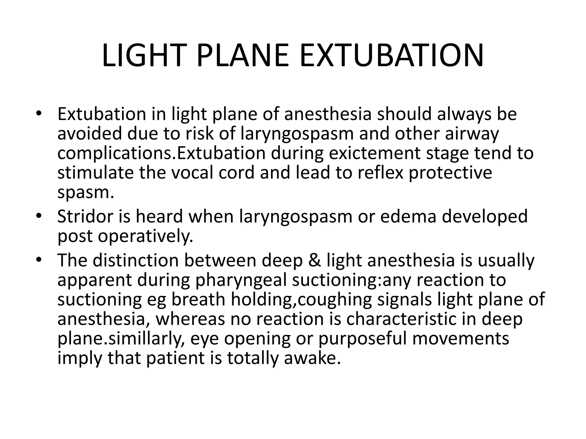 LIGHT PLANE EXTUBATION
• Extubation in light plane of anesthesia should always be
avoided due to risk of laryngospasm and other airway
complications.Extubation during exictement stage tend to
stimulate the vocal cord and lead to reflex protective
spasm.
• Stridor is heard when laryngospasm or edema developed
post operatively.
• The distinction between deep & light anesthesia is usually
apparent during pharyngeal suctioning:any reaction to
suctioning eg breath holding,coughing signals light plane of
anesthesia, whereas no reaction is characteristic in deep
plane.simillarly, eye opening or purposeful movements
imply that patient is totally awake.
 