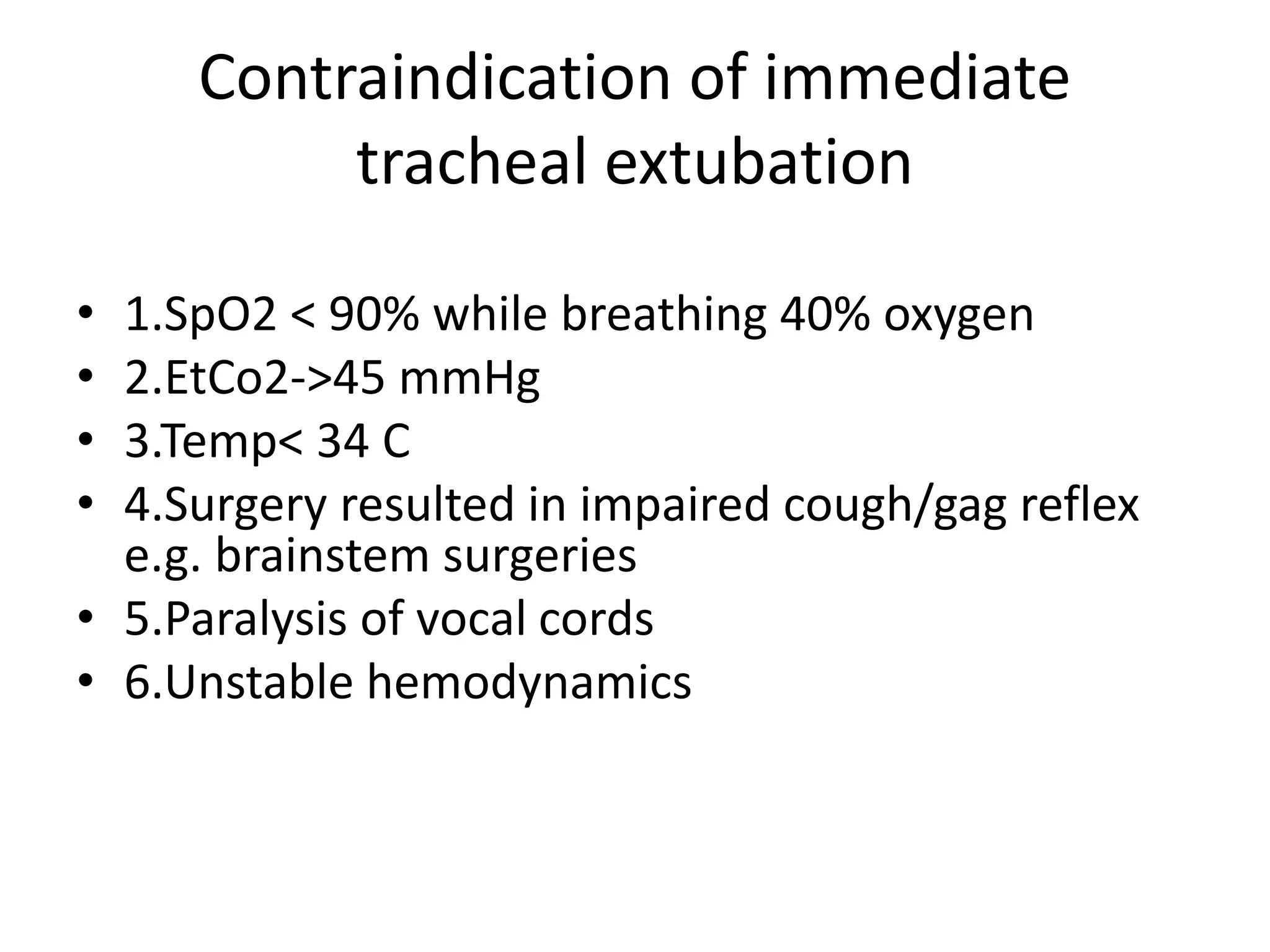Contraindication of immediate
tracheal extubation
• 1.SpO2 < 90% while breathing 40% oxygen
• 2.EtCo2->45 mmHg
• 3.Temp< 34 C
• 4.Surgery resulted in impaired cough/gag reflex
e.g. brainstem surgeries
• 5.Paralysis of vocal cords
• 6.Unstable hemodynamics
 