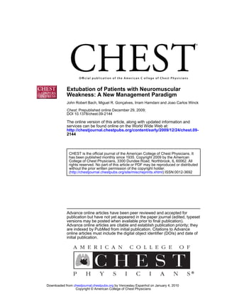 Extubation of Patients with Neuromuscular
            Weakness: A New Management Paradigm
            John Robert Bach, Miguel R. Gonçalves, Irram Hamdani and Joao Carlos Winck

            Chest; Prepublished online December 29, 2009;
            DOI 10.1378/chest.09-2144

            The online version of this article, along with updated information and
            services can be found online on the World Wide Web at:
            http://chestjournal.chestpubs.org/content/early/2009/12/24/chest.09-
            2144



              CHEST is the official journal of the American College of Chest Physicians. It
              has been published monthly since 1935. Copyright 2009 by the American
              College of Chest Physicians, 3300 Dundee Road, Northbrook, IL 60062. All
              rights reserved. No part of this article or PDF may be reproduced or distributed
              without the prior written permission of the copyright holder.
              (http://chestjournal.chestpubs.org/site/misc/reprints.xhtml) ISSN:0012-3692




            Advance online articles have been peer reviewed and accepted for
            publication but have not yet appeared in the paper journal (edited, typeset
            versions may be posted when available prior to final publication).
            Advance online articles are citable and establish publication priority; they
            are indexed by PubMed from initial publication. Citations to Advance
            online articles must include the digital object identifier (DOIs) and date of
            initial publication.




Downloaded from chestjournal.chestpubs.org by Venceslau Espanhol on January 4, 2010
                 Copyright © American College of Chest Physicians
 