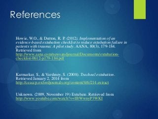 References
Howie, W.O., & Dutton, R. P. (2012). Implementation of an
evidence-based extubation checklist to reduce extubation failure in
patients with trauma: A pilot study. AANA, 80(3), 179-184.
Retrieved from
http://www.aana.com/newsandjournal/Documents/extubationchecklist-0612-p179-184.pdf

Karmarkar, S., & Varshney, S. (2008). Tracheal extubation.
Retrieved January 2, 2014 from
http://ceaccp.oxfordjournals.org/content/8/6/214.extract
Unknown. (2009, November 19) Extubate. Retrieved from
http://www.youtube.com/watch?v=IBWwnyP3WKI

 