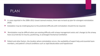 PLAN
 In cases reported in the 2000–2012 closed claimed analysis, there was no back-up plan for emergent reintubation
(ASA)
 Extubation may be challenging due to the predicted difficulty with reintubation should this be required.
 Reintubation may be difficult when pre-existing difficulty with airway management exists and changes to the airway
have occurred due to trauma, positioning, or prolonged mechanical ventilation
 Patient and other factors -the location where reintubation occurs, the availability of expert help and essential team
members, and patient’s clinical conditions such as rapid desaturation and hypotension
 