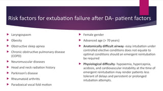 Risk factors for extubation failure after DA- patient factors
 Laryngospasm
 Obesity
 Obstructive sleep apnea
 Chronic obstructive pulmonary disease
(COPD)
 Neuromuscular diseases
 Head and neck radiation history
 Parkinson’s disease
 Rheumatoid arthritis
 Paradoxical vocal fold motion
 Female gender
 Advanced age (> 70 years)
 Anatomically difficult airway- easy intubation under
controlled elective conditions does not equate to
optimal conditions should an emergent reintubation
be required
 Physiological difficulty- hypoxemia, hypercapnia,
acidosis, and cardiovascular instability at the time of
emergent reintubation may render patients less
tolerant of delays and persistent or prolonged
intubation attempts.
 
