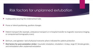 Risk factors for unplanned extubation
 Inadequately securing the endotracheal tube
 Prone or lateral positioning, position changes
 Patient transport (for example, ambulance transport or in-hospital transfer to magnetic resonance imaging
or computerized tomography scans)
 Delirium, and agitation -lack of physical restraints where indicated for patient protection
 Risk factors for post-extubation stridor- traumatic intubation, intubation > 6 days, large ET, female gender,
and reintubation after unplanned extubation
 