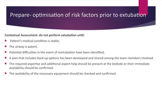Prepare- optimisation of risk factors prior to extubation
Contextual Assessment- do not perform extubation until:
 Patient’s medical condition is stable,
 The airway is patent,
 Potential difficulties in the event of reintubation have been identified,
 A plan that includes back-up options has been developed and shared among the team members involved.
 The required expertise and additional expert help should be present at the bedside or their immediate
availability should be confirmed.
 The availability of the necessary equipment should be checked and confirmed.
 