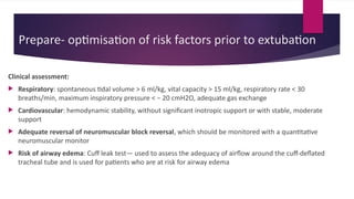 Prepare- optimisation of risk factors prior to extubation
Clinical assessment:
 Respiratory: spontaneous tidal volume > 6 ml/kg, vital capacity > 15 ml/kg, respiratory rate < 30
breaths/min, maximum inspiratory pressure < − 20 cmH2O, adequate gas exchange
 Cardiovascular: hemodynamic stability, without significant inotropic support or with stable, moderate
support
 Adequate reversal of neuromuscular block reversal, which should be monitored with a quantitative
neuromuscular monitor
 Risk of airway edema: Cuff leak test— used to assess the adequacy of airflow around the cuff-deflated
tracheal tube and is used for patients who are at risk for airway edema
 