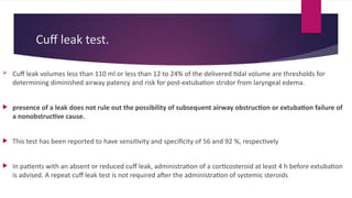 Cuff leak test.
 Cuff leak volumes less than 110 ml or less than 12 to 24% of the delivered tidal volume are thresholds for
determining diminished airway patency and risk for post-extubation stridor from laryngeal edema.
 presence of a leak does not rule out the possibility of subsequent airway obstruction or extubation failure of
a nonobstructive cause.
 This test has been reported to have sensitivity and specificity of 56 and 92 %, respectively
 In patients with an absent or reduced cuff leak, administration of a corticosteroid at least 4 h before extubation
is advised. A repeat cuff leak test is not required after the administration of systemic steroids
 