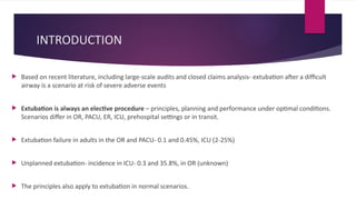 INTRODUCTION
 Based on recent literature, including large-scale audits and closed claims analysis- extubation after a difficult
airway is a scenario at risk of severe adverse events
 Extubation is always an elective procedure – principles, planning and performance under optimal conditions.
Scenarios differ in OR, PACU, ER, ICU, prehospital settings or in transit.
 Extubation failure in adults in the OR and PACU- 0.1 and 0.45%, ICU (2-25%)
 Unplanned extubation- incidence in ICU- 0.3 and 35.8%, in OR (unknown)
 The principles also apply to extubation in normal scenarios.
 