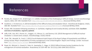 References
 Parotto, M., Cooper, R. M., & Behringer, E. C. (2020). Extubation of the Challenging or Difficult Airway. Current anesthesiology
reports, 10(4), 334–340. Available from: https://doi.org/10.1007/s40140-020-00416-3 (Accessed 08 May 2024)
 Cavallone, L.F. & Vannucci, A. (2013) Extubation of the difficult airway and extubation failure. Anesthesia & Analgesia, 116(2),
368-383. Available from: https://www.ncbi.nlm.nih.gov/pmc/articles/PMC7471579/ ( Accessed 08 May 2024)
 Cooper, RM. Extubation following anesthesia. In: UpToDate, Hagberg CA and Crowley M (Eds), UpToDate 2020. Excellent
overview of extubation, regularly updated.
 Joffe, A.M., Aziz, M.F., Posner, K.L., Duggan, L.V., Mincer, S.L. and Domino, K.B. (2019) Management of difficult tracheal
intubation: a closed claims analysis. Anesthesiology, 131(4), 818-82
 Cook, TM., Woodall, N., Frerk, C. (2011) Fourth National Audit Project of the Royal College of Anaesthetists and Difficult
Airway Society. Major complications of airway management in the United Kingdom. Report and Findings. London Accessed
from: http://www.rcoa.ac.uk/nap4 (Accessed 09 May 2024)
 Popat, M., Mitchell, V., Dravid, R., Pate,l A., Swampillai, C., Higgs, A. (2012) Difficult Airway Society Guidelines for the
management of tracheal extubation. Anaesthesia, 67:318–340. doi: 10.1111/j.1365-2044.2012.07253.x.
 