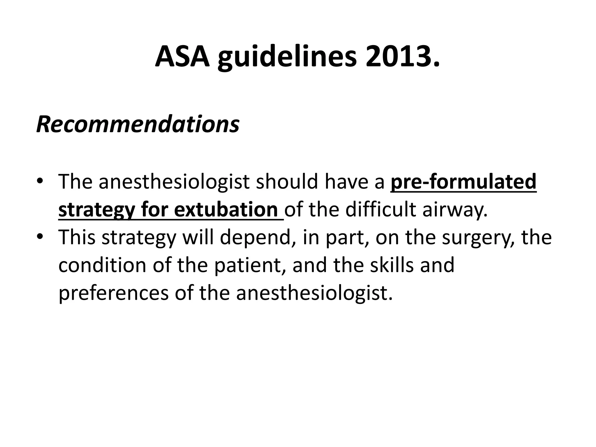 Recommendations
• The anesthesiologist should have a pre-formulated
strategy for extubation of the difficult airway.
• This strategy will depend, in part, on the surgery, the
condition of the patient, and the skills and
preferences of the anesthesiologist.
ASA guidelines 2013.
 