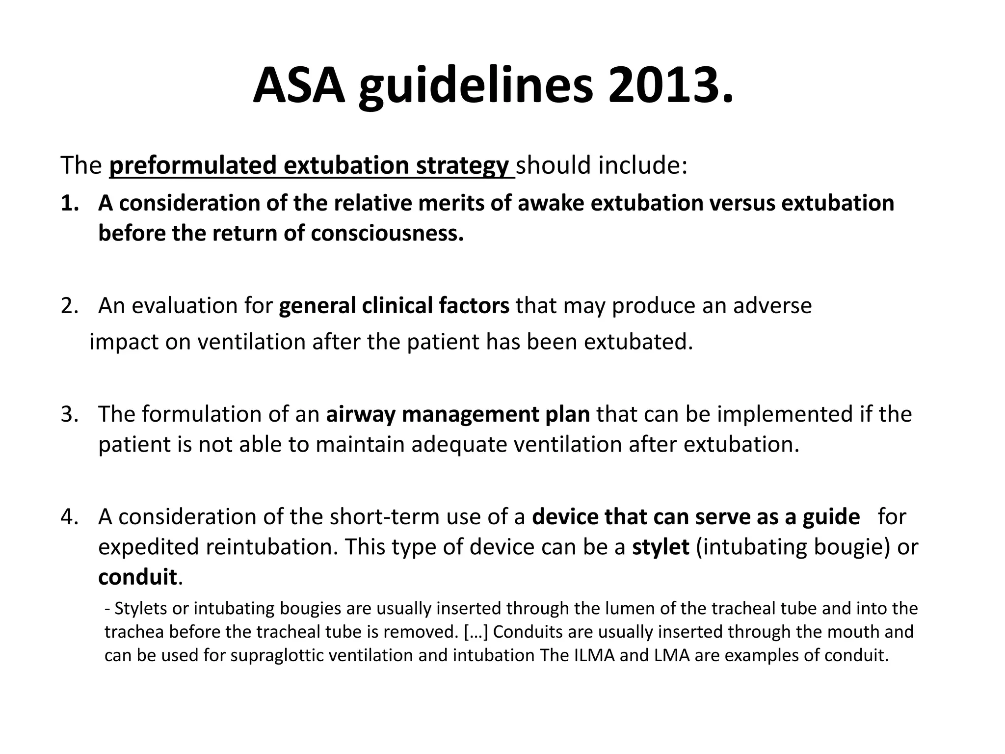 The preformulated extubation strategy should include:
1. A consideration of the relative merits of awake extubation versus extubation
before the return of consciousness.
2. An evaluation for general clinical factors that may produce an adverse
impact on ventilation after the patient has been extubated.
3. The formulation of an airway management plan that can be implemented if the
patient is not able to maintain adequate ventilation after extubation.
4. A consideration of the short-term use of a device that can serve as a guide for
expedited reintubation. This type of device can be a stylet (intubating bougie) or
conduit.
- Stylets or intubating bougies are usually inserted through the lumen of the tracheal tube and into the
trachea before the tracheal tube is removed. […] Conduits are usually inserted through the mouth and
can be used for supraglottic ventilation and intubation The ILMA and LMA are examples of conduit.
ASA guidelines 2013.
 