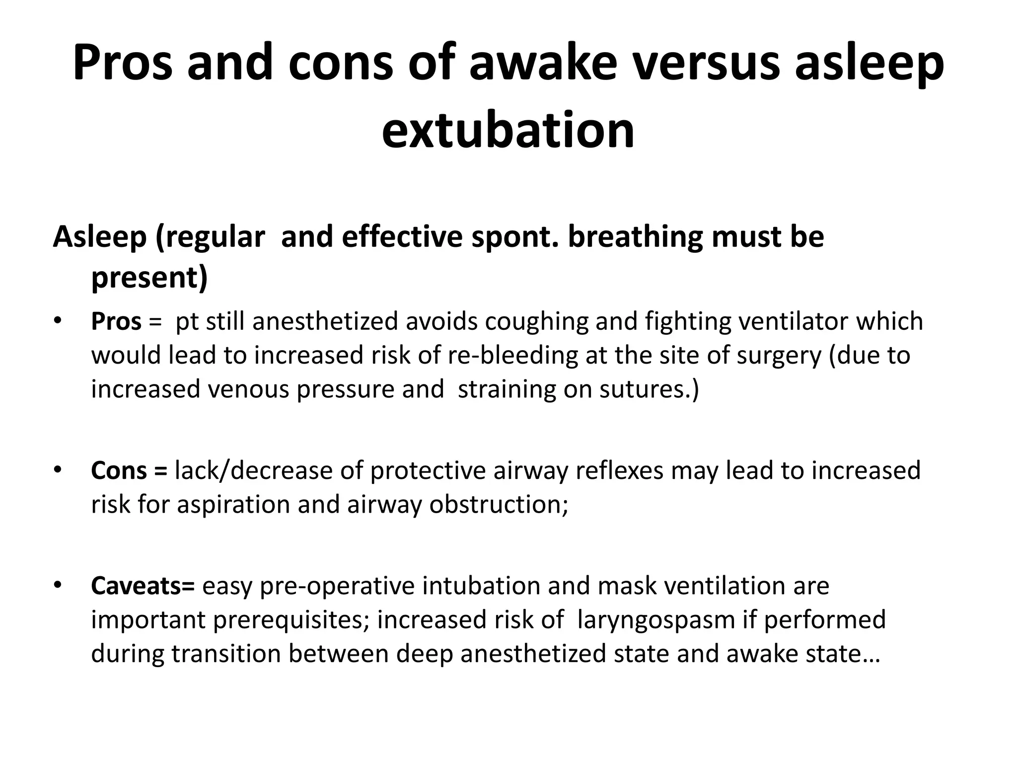 Pros and cons of awake versus asleep
extubation
Asleep (regular and effective spont. breathing must be
present)
• Pros = pt still anesthetized avoids coughing and fighting ventilator which
would lead to increased risk of re-bleeding at the site of surgery (due to
increased venous pressure and straining on sutures.)
• Cons = lack/decrease of protective airway reflexes may lead to increased
risk for aspiration and airway obstruction;
• Caveats= easy pre-operative intubation and mask ventilation are
important prerequisites; increased risk of laryngospasm if performed
during transition between deep anesthetized state and awake state…
 