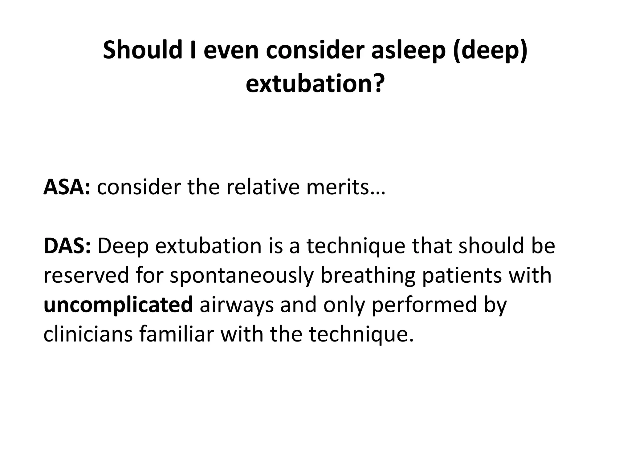 Should I even consider asleep (deep)
extubation?
ASA: consider the relative merits…
DAS: Deep extubation is a technique that should be
reserved for spontaneously breathing patients with
uncomplicated airways and only performed by
clinicians familiar with the technique.
 