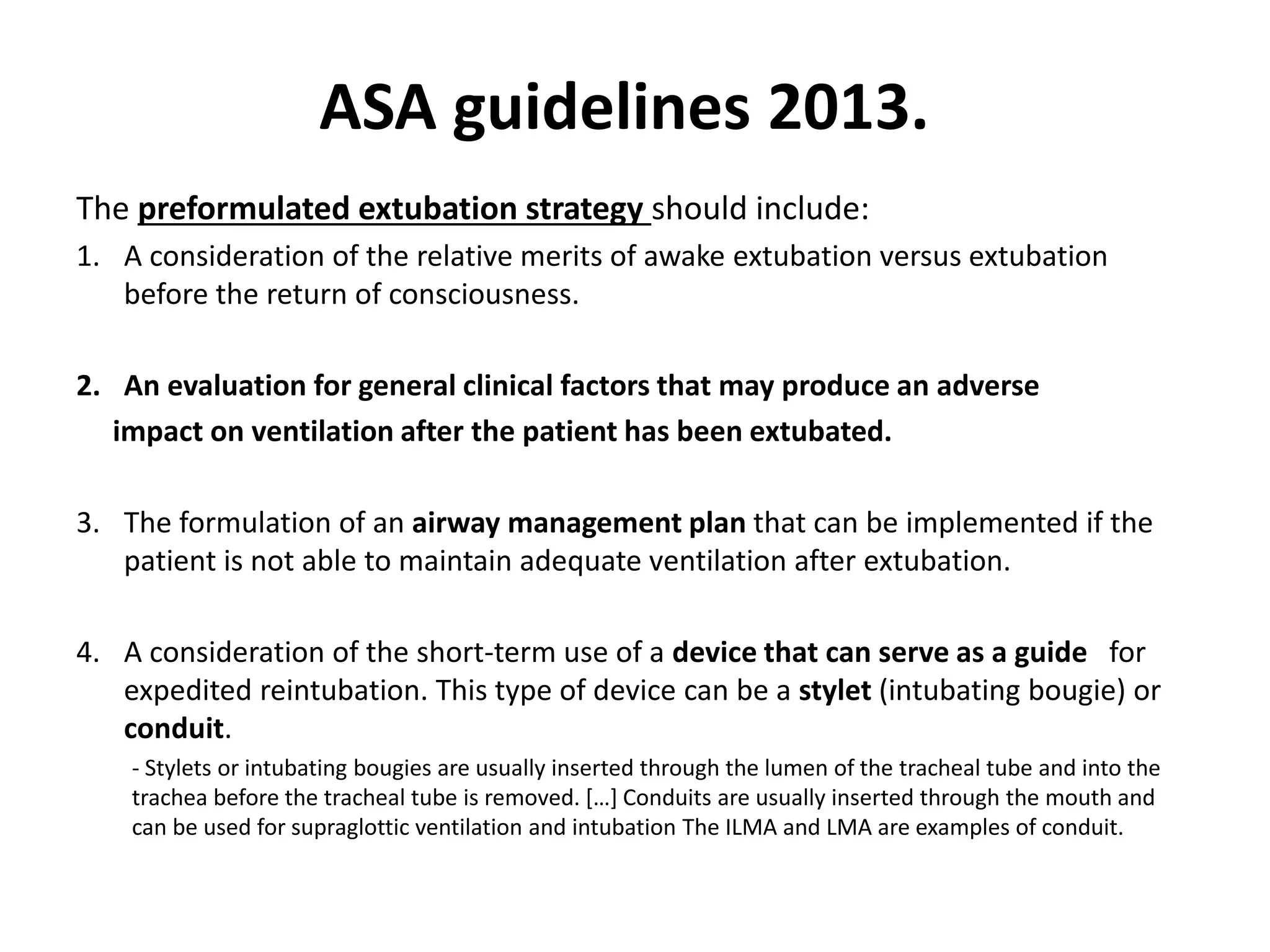 The preformulated extubation strategy should include:
1. A consideration of the relative merits of awake extubation versus extubation
before the return of consciousness.
2. An evaluation for general clinical factors that may produce an adverse
impact on ventilation after the patient has been extubated.
3. The formulation of an airway management plan that can be implemented if the
patient is not able to maintain adequate ventilation after extubation.
4. A consideration of the short-term use of a device that can serve as a guide for
expedited reintubation. This type of device can be a stylet (intubating bougie) or
conduit.
- Stylets or intubating bougies are usually inserted through the lumen of the tracheal tube and into the
trachea before the tracheal tube is removed. […] Conduits are usually inserted through the mouth and
can be used for supraglottic ventilation and intubation The ILMA and LMA are examples of conduit.
ASA guidelines 2013.
 