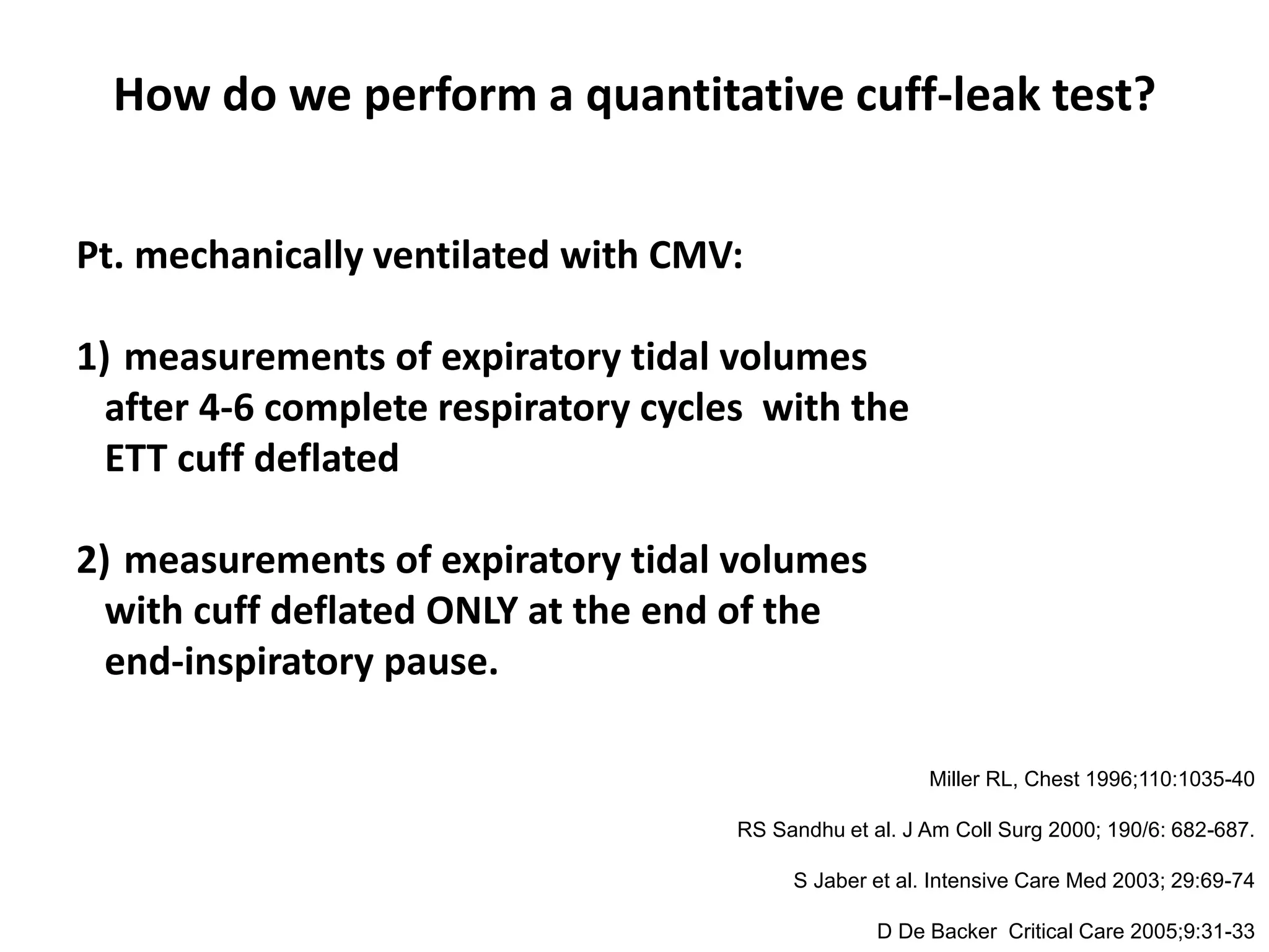 How do we perform a quantitative cuff-leak test?
Pt. mechanically ventilated with CMV:
1) measurements of expiratory tidal volumes
after 4-6 complete respiratory cycles with the
ETT cuff deflated
2) measurements of expiratory tidal volumes
with cuff deflated ONLY at the end of the
end-inspiratory pause.
G Prinianakis et al “Determinants of the cuff-leak test: a physiological study”
Critical Care 2005, 9: R24-R31
Miller RL, Chest 1996;110:1035-40
RS Sandhu et al. J Am Coll Surg 2000; 190/6: 682-687.
S Jaber et al. Intensive Care Med 2003; 29:69-74
D De Backer Critical Care 2005;9:31-33
 