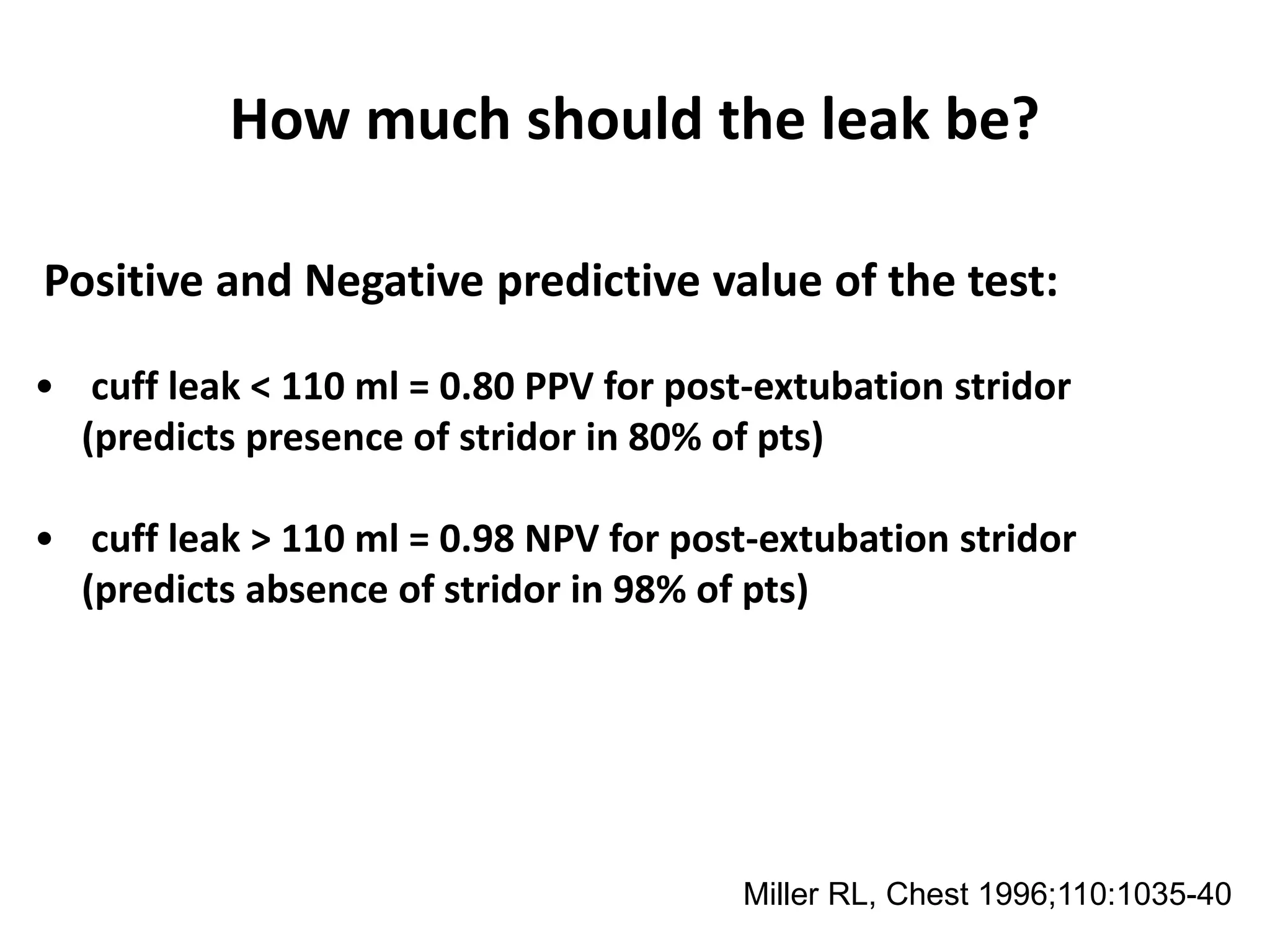 How much should the leak be?
Positive and Negative predictive value of the test:
• cuff leak < 110 ml = 0.80 PPV for post-extubation stridor
(predicts presence of stridor in 80% of pts)
• cuff leak > 110 ml = 0.98 NPV for post-extubation stridor
(predicts absence of stridor in 98% of pts)
RL Miller et al. “Association between reduced cuff leak volume and postextubation Stridor”
Chest /110/4/October, 1996, 1035-1040. Miller RL, Chest 1996;110:1035-40
 