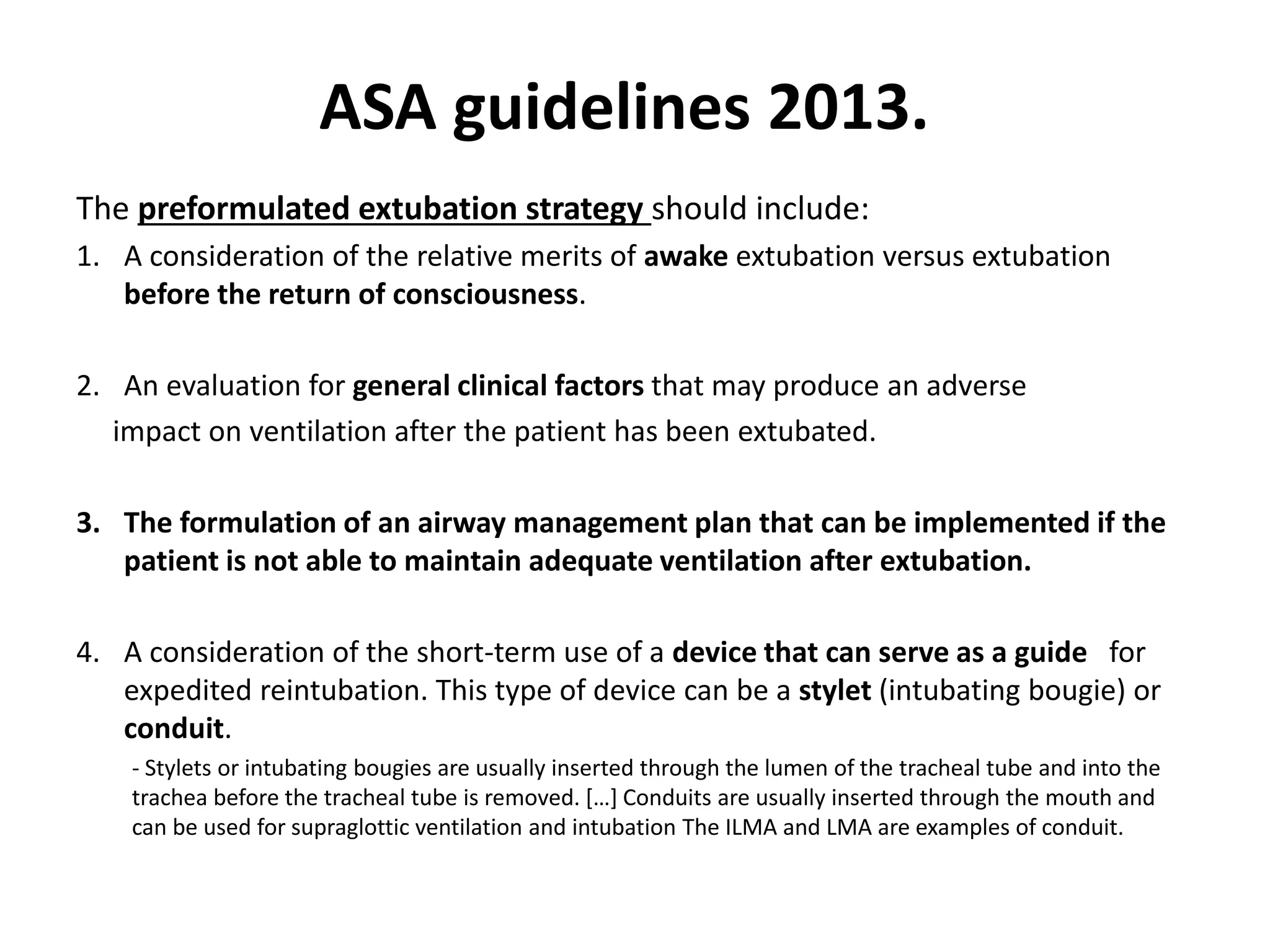 The preformulated extubation strategy should include:
1. A consideration of the relative merits of awake extubation versus extubation
before the return of consciousness.
2. An evaluation for general clinical factors that may produce an adverse
impact on ventilation after the patient has been extubated.
3. The formulation of an airway management plan that can be implemented if the
patient is not able to maintain adequate ventilation after extubation.
4. A consideration of the short-term use of a device that can serve as a guide for
expedited reintubation. This type of device can be a stylet (intubating bougie) or
conduit.
- Stylets or intubating bougies are usually inserted through the lumen of the tracheal tube and into the
trachea before the tracheal tube is removed. […] Conduits are usually inserted through the mouth and
can be used for supraglottic ventilation and intubation The ILMA and LMA are examples of conduit.
ASA guidelines 2013.
 