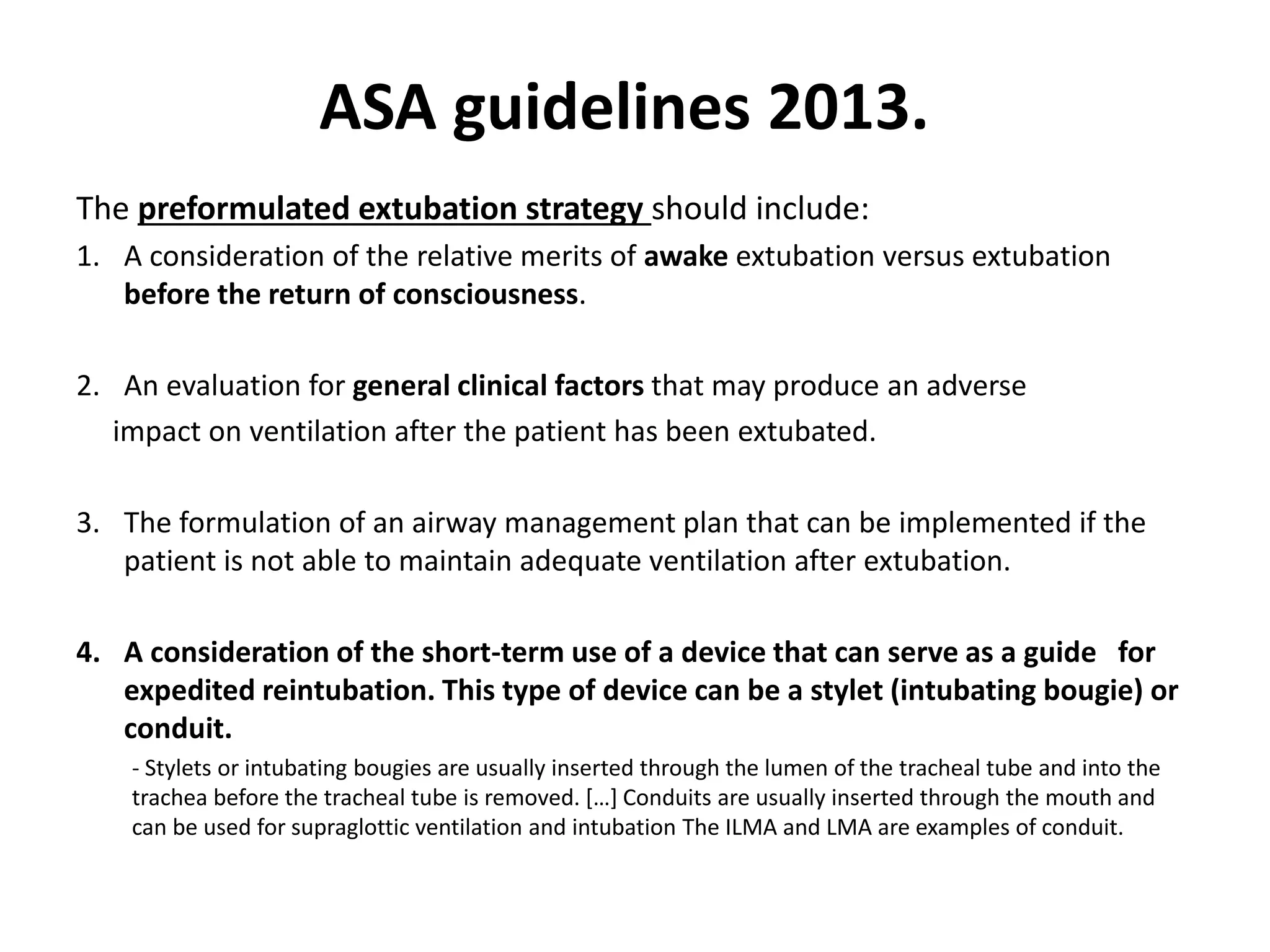 The preformulated extubation strategy should include:
1. A consideration of the relative merits of awake extubation versus extubation
before the return of consciousness.
2. An evaluation for general clinical factors that may produce an adverse
impact on ventilation after the patient has been extubated.
3. The formulation of an airway management plan that can be implemented if the
patient is not able to maintain adequate ventilation after extubation.
4. A consideration of the short-term use of a device that can serve as a guide for
expedited reintubation. This type of device can be a stylet (intubating bougie) or
conduit.
- Stylets or intubating bougies are usually inserted through the lumen of the tracheal tube and into the
trachea before the tracheal tube is removed. […] Conduits are usually inserted through the mouth and
can be used for supraglottic ventilation and intubation The ILMA and LMA are examples of conduit.
ASA guidelines 2013.
 